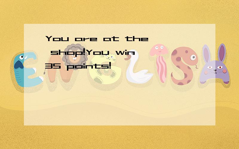 You are at the shop!You win 35 points!