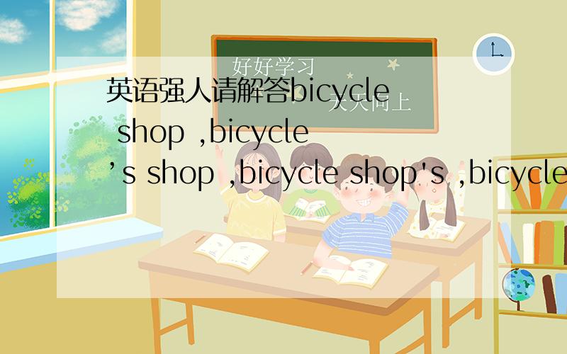 英语强人请解答bicycle shop ,bicycle’s shop ,bicycle shop's ,bicycles' shop 的区别?如题\x09求大神帮助