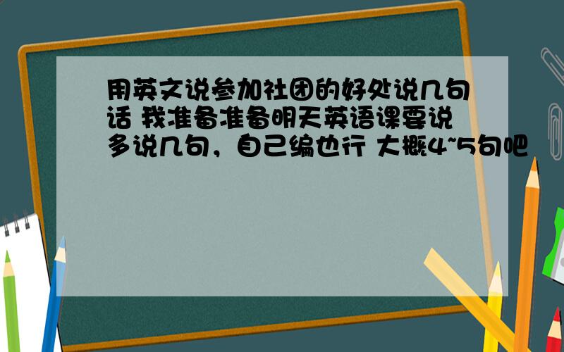 用英文说参加社团的好处说几句话 我准备准备明天英语课要说多说几句，自己编也行 大概4~5句吧