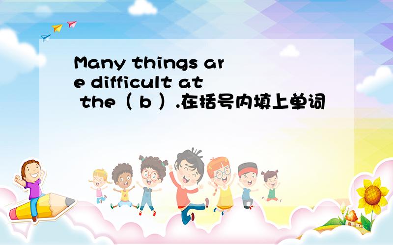 Many things are difficult at the（ b ）.在括号内填上单词