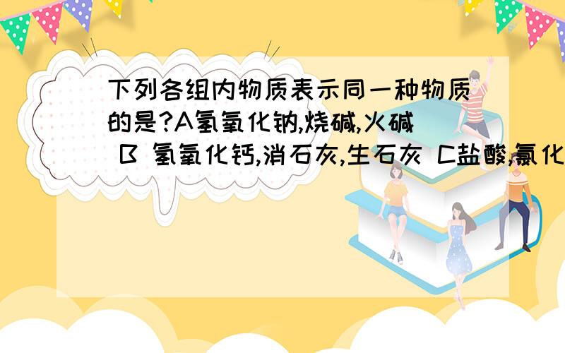 下列各组内物质表示同一种物质的是?A氢氧化钠,烧碱,火碱 B 氢氧化钙,消石灰,生石灰 C盐酸,氯化氢,食盐D水,干冰,冰