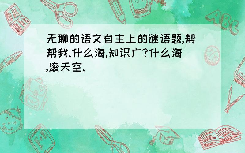 无聊的语文自主上的谜语题,帮帮我.什么海,知识广?什么海,滚天空.