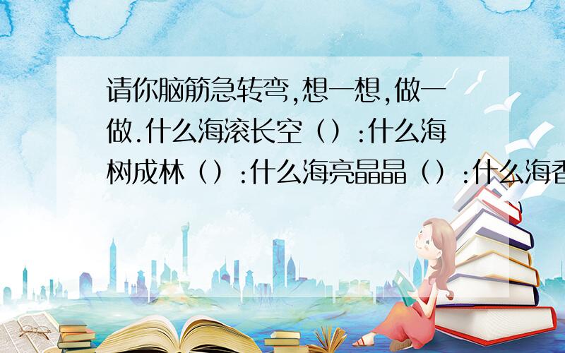 请你脑筋急转弯,想一想,做一做.什么海滚长空（）:什么海树成林（）:什么海亮晶晶（）:什么海香喷喷（）:什么海知识广（）:什么海火熊熊（）:什么海长思索（）:什么海人最多（）: