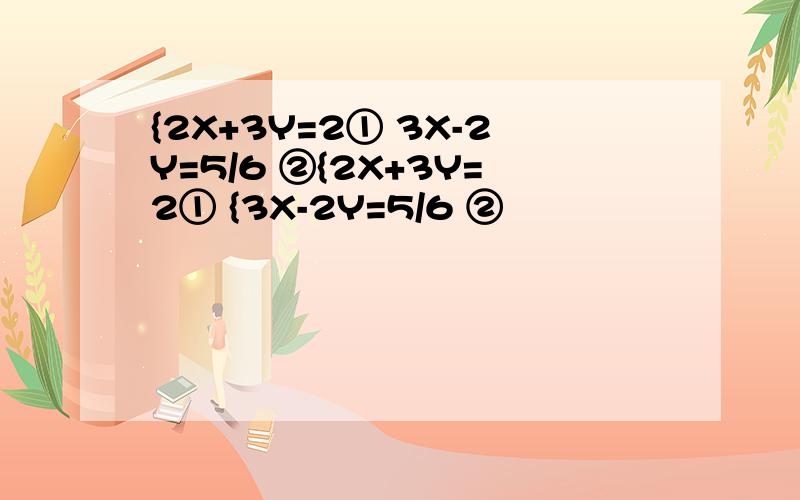 {2X+3Y=2① 3X-2Y=5/6 ②{2X+3Y=2① {3X-2Y=5/6 ②