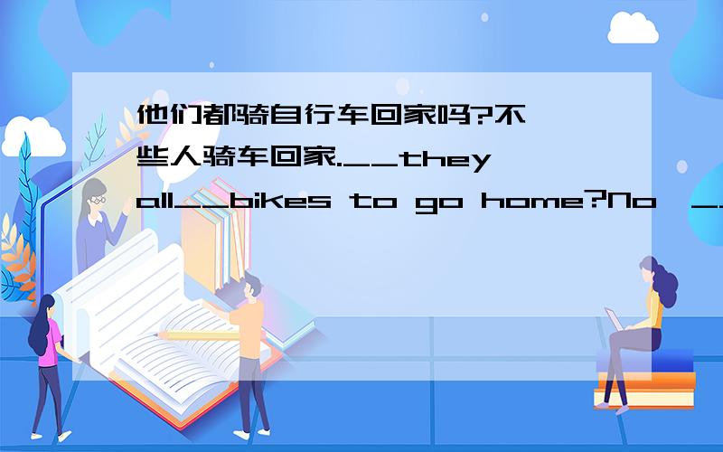 他们都骑自行车回家吗?不,一些人骑车回家.__they all__bikes to go home?No,__of them go home __bike