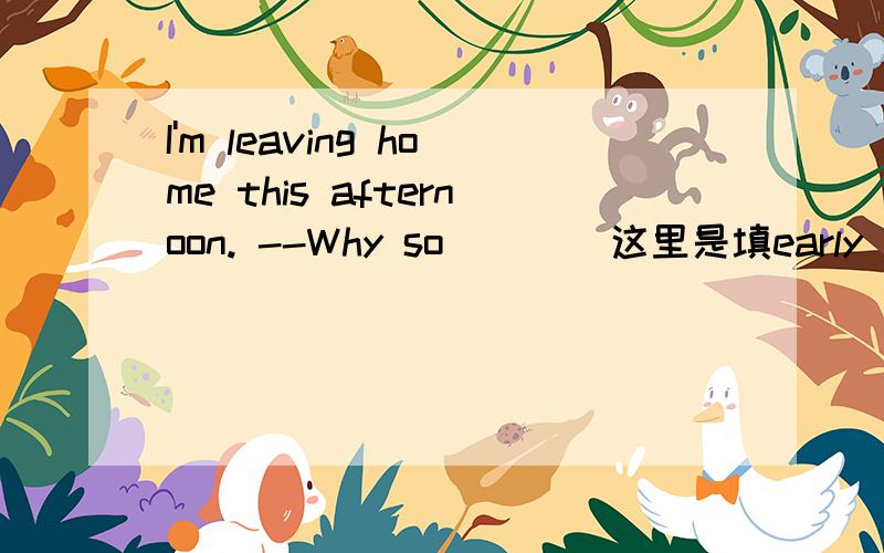 I'm leaving home this afternoon. --Why so (   )这里是填early   soon   fast  quickly哪个``为什么``