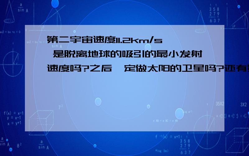 第二宇宙速度11.2km/s 是脱离地球的吸引的最小发射速度吗?之后一定做太阳的卫星吗?还有第三宇宙速度,是摆脱太阳的束缚吗?