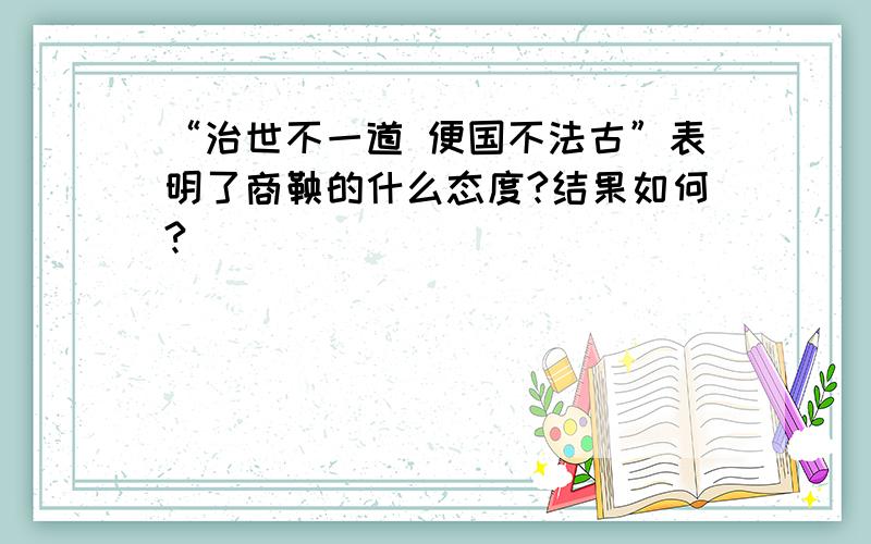 “治世不一道 便国不法古”表明了商鞅的什么态度?结果如何?