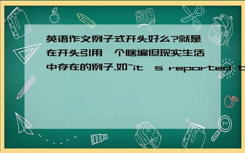 英语作文例子式开头好么?就是在开头引用一个瞎编但现实生活中存在的例子.如“it's reported that.”