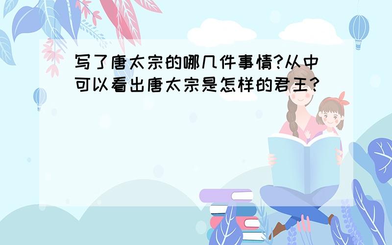 写了唐太宗的哪几件事情?从中可以看出唐太宗是怎样的君王?