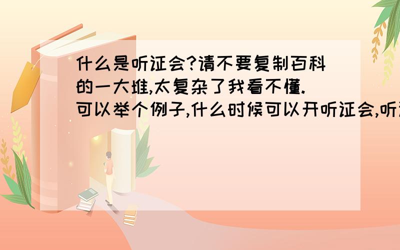 什么是听证会?请不要复制百科的一大堆,太复杂了我看不懂.可以举个例子,什么时候可以开听证会,听证会和其他的什么座谈会啊有什么区别~