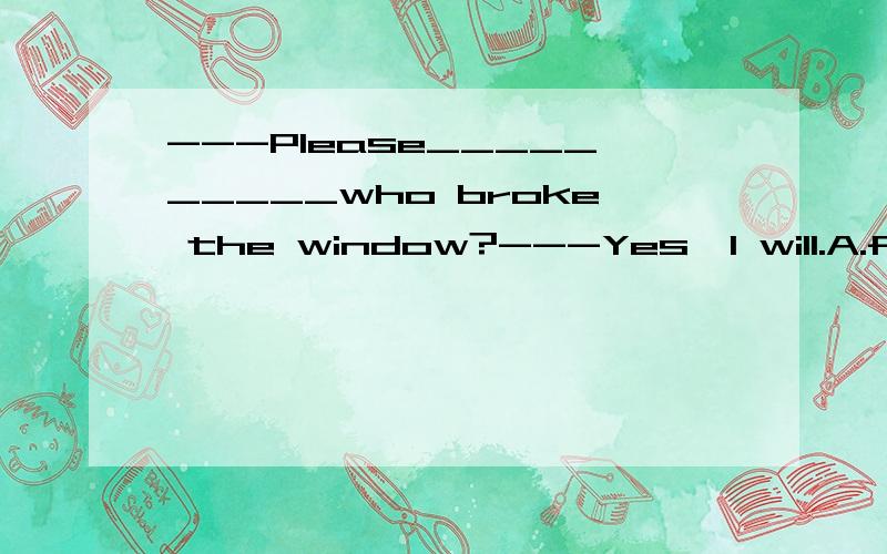 ---Please__________who broke the window?---Yes,I will.A.find B.find out C.look for D.look at