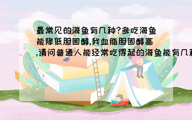 最常见的海鱼有几种?多吃海鱼能降低胆固醇,我血脂胆固醇高,请问普通人能经常吃得起的海鱼能有几种啊?太贵的吃不起啊?那位专家能高诉我海鱼常见的有那些啊?谢谢啦!