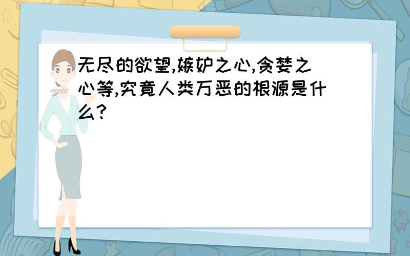 无尽的欲望,嫉妒之心,贪婪之心等,究竟人类万恶的根源是什么?