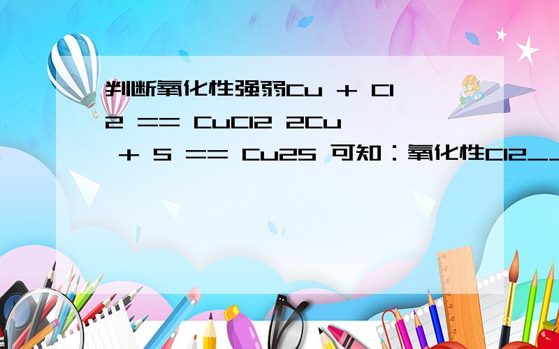 判断氧化性强弱Cu + Cl2 == CuCl2 2Cu + S == Cu2S 可知：氧化性Cl2_____ S这个怎么判断啊?