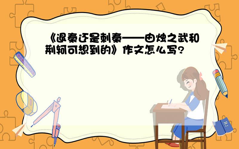 《退秦还是刺秦——由烛之武和荆轲可想到的》作文怎么写?