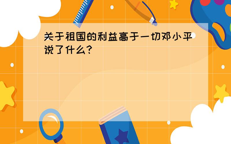 关于祖国的利益高于一切邓小平说了什么?