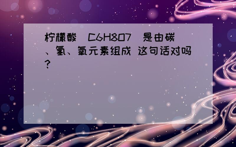 柠檬酸(C6H8O7)是由碳、氢、氧元素组成 这句话对吗?