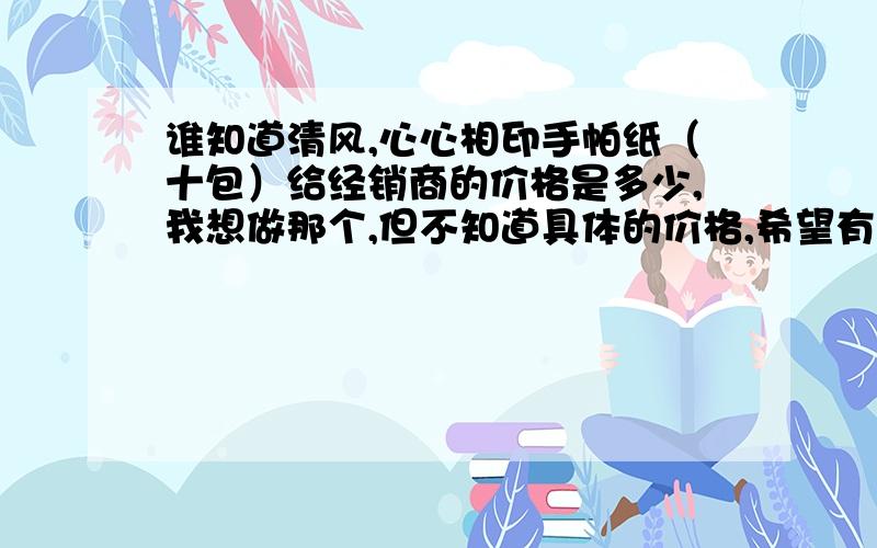 谁知道清风,心心相印手帕纸（十包）给经销商的价格是多少,我想做那个,但不知道具体的价格,希望有知道内情的兄弟给透露个~要的是最低的价格,不经过经销商手里的...