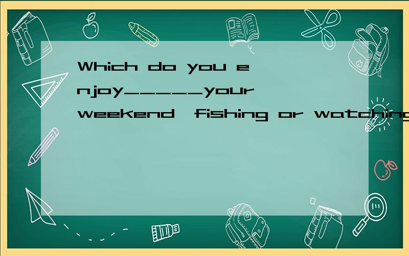 Which do you enjoy_____your weekend,fishing or watching TV?A.spending B.to spend C.being spent D.spend