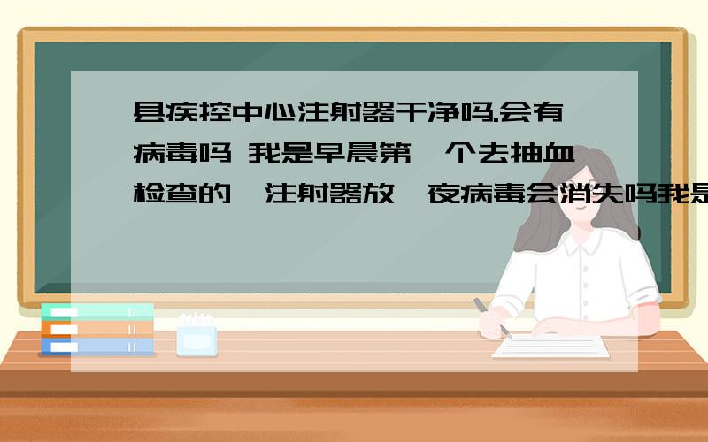 县疾控中心注射器干净吗.会有病毒吗 我是早晨第一个去抽血检查的,注射器放一夜病毒会消失吗我是说.会有 艾滋吗 注射器里.没看到医生拆封,所以担心 塑料.那地方看着不怎么样.但是是 县