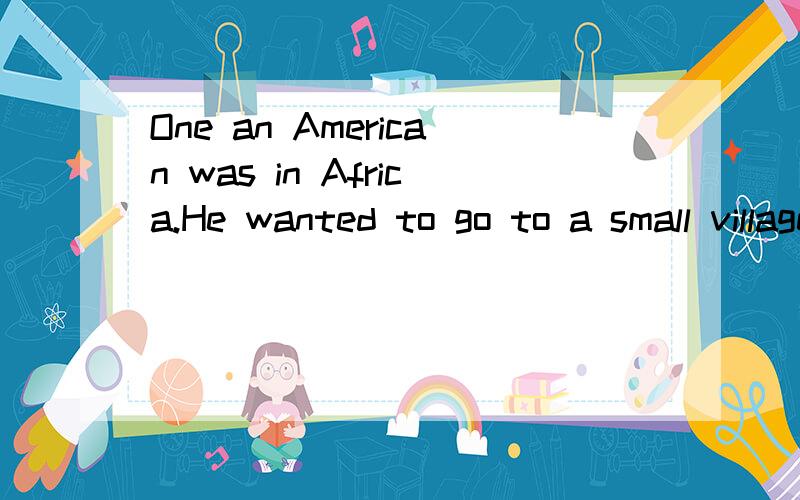 One an American was in Africa.He wanted to go to a small village in the hills .He got ..（下面）Once an American was in Africa.He wanted to go to a small village in the hills .He got on a bus and the driver said ,‘‘The yellow ticket( 票) is