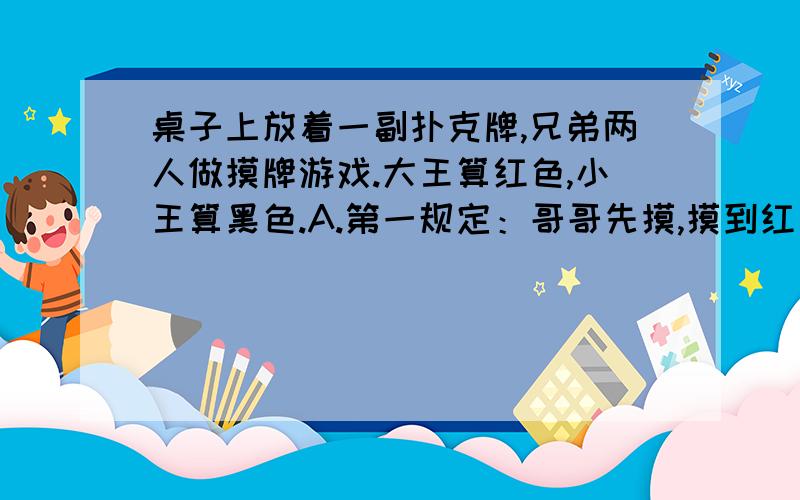 桌子上放着一副扑克牌,兄弟两人做摸牌游戏.大王算红色,小王算黑色.A.第一规定：哥哥先摸,摸到红色算哥哥赢,摸到黑色算弟弟赢.(1)哥哥赢的可能性是（ ）.(2)你认为这个游戏公平吗?（ ）.B.