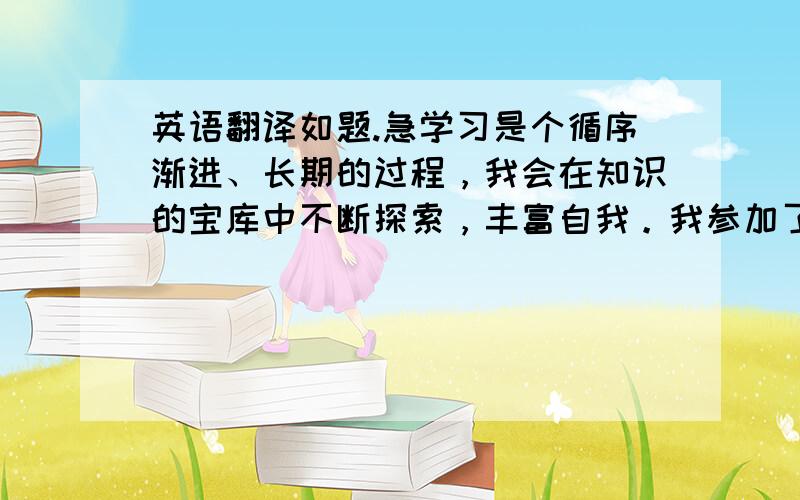 英语翻译如题.急学习是个循序渐进、长期的过程，我会在知识的宝库中不断探索，丰富自我。我参加了职场体验活动，我从中受益匪浅，获得了真正的社会技能，这也正是这种活动的意义所