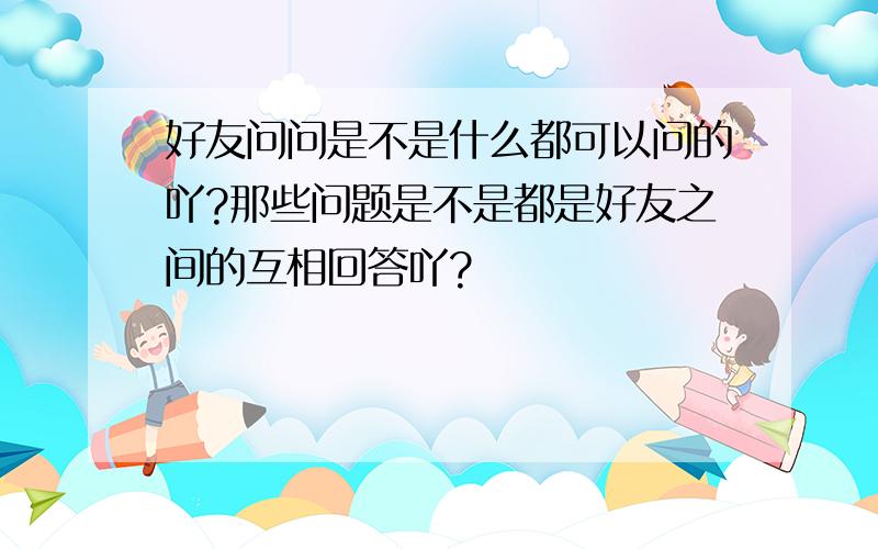 好友问问是不是什么都可以问的吖?那些问题是不是都是好友之间的互相回答吖?