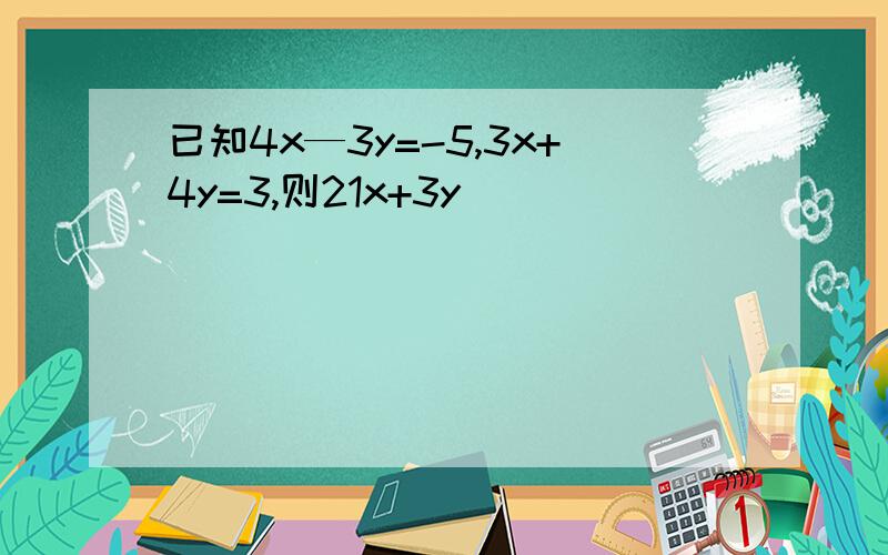 已知4x—3y=-5,3x+4y=3,则21x+3y