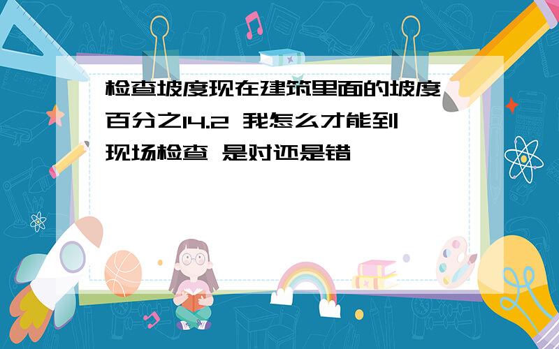 检查坡度现在建筑里面的坡度 百分之14.2 我怎么才能到现场检查 是对还是错