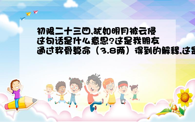 初限二十三四,犹如明月被云侵这句话是什么意思?这是我朋友通过称骨算命（3.8两）得到的解释,这是其中的两句,是不是从二十三四岁起要遭遇很多挫折?最好是有同样命理且亲自经历过这段