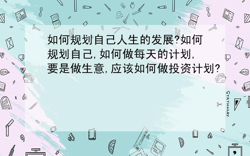 如何规划自己人生的发展?如何规划自己,如何做每天的计划,要是做生意,应该如何做投资计划?