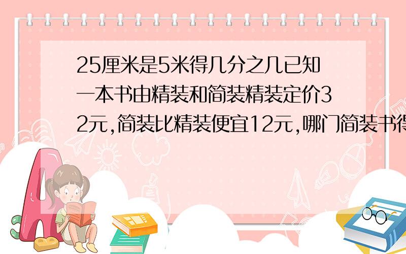 25厘米是5米得几分之几已知一本书由精装和简装精装定价32元,简装比精装便宜12元,哪门简装书得价格是精装数的几分之几?分数56分之15的分子加上什么数后,结果是14分之9?分数的分母是76,化为