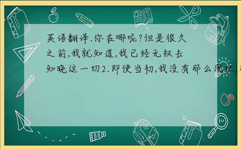 英语翻译.你在哪呢?但是很久之前,我就知道,我已经无权去知晓这一切2.即使当初,我没有那么固执,那又如何呢?3.如果有一天,我们再次遇到,虽然很渺茫,我想我会干出冲动的事,但我知道你了解