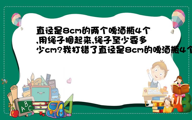 直径是8cm的两个啤酒瓶4个,用绳子捆起来,绳子至少要多少cm?我打错了直径是8cm的啤酒瓶4个,用绳子捆起来,绳子至少要多少cm?