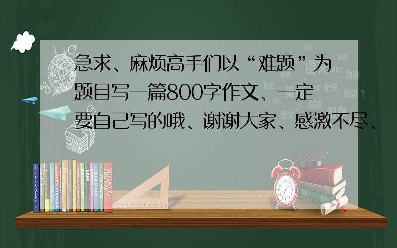 急求、麻烦高手们以“难题”为题目写一篇800字作文、一定要自己写的哦、谢谢大家、感激不尽、