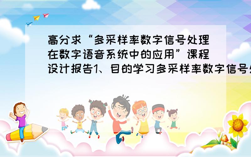 高分求“多采样率数字信号处理在数字语音系统中的应用”课程设计报告1、目的学习多采样率数字信号处理原理,采用整数因子抽取与整数因子内插来解决数字语音系统中的信号采样过程中