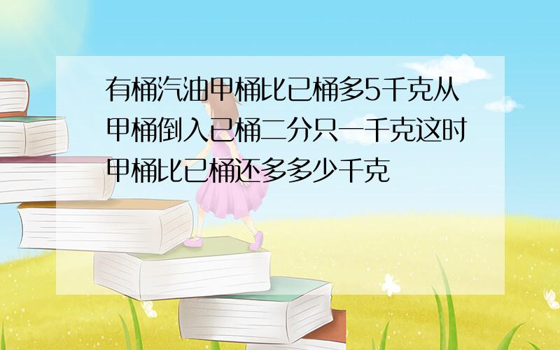 有桶汽油甲桶比已桶多5千克从甲桶倒入已桶二分只一千克这时甲桶比已桶还多多少千克