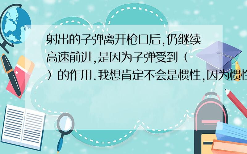 射出的子弹离开枪口后,仍继续高速前进,是因为子弹受到（ ）的作用.我想肯定不会是惯性,因为惯性是物体的特性,因此描述惯性只能用“由于惯性”而不能用“受到惯性的作用”.我想子弹是