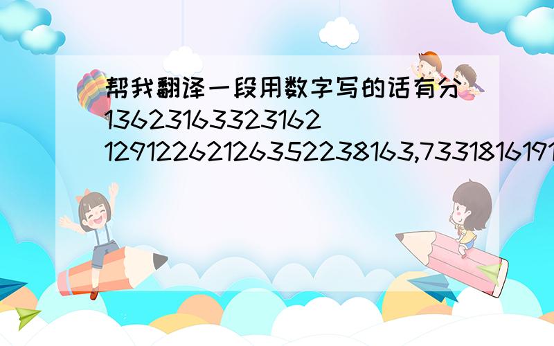 帮我翻译一段用数字写的话有分1362316332316212912262126352238163,7331816191716381136231633231621291631263527191,21911362316332316212912381126352638112,63811362813212917312.823122812191117131226271916112916231638161916352617112633362316222