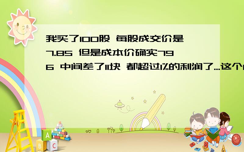 我买了100股 每股成交价是7.85 但是成本价确实796 中间差了11块 都超过1%的利润了...这个11块钱是怎么算的