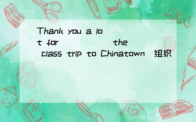 Thank you a lot for______the class trip to Chinatown(组织)