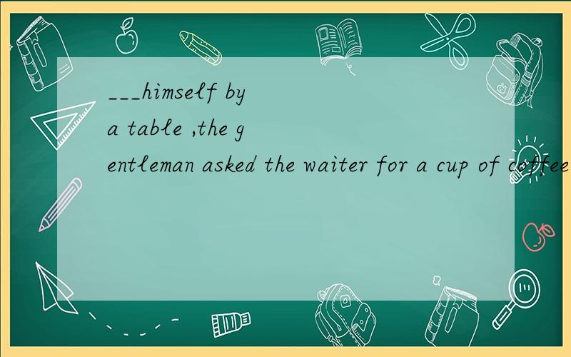 ___himself by a table ,the gentleman asked the waiter for a cup of coffee politely.A.seated B.seating C.to seat D.seat 选B