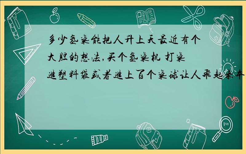 多少氢气能把人升上天最近有个大胆的想法,买个氢气机 打气进塑料袋或者进上百个气球让人飞起来本人70多KG 哈哈 听说氢气危险 那么热气又要多少 还有更好的气体么