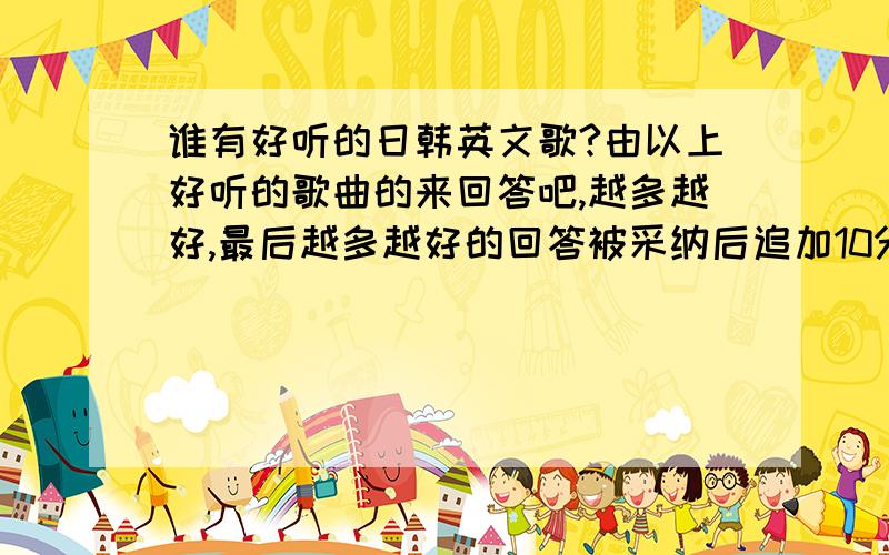 谁有好听的日韩英文歌?由以上好听的歌曲的来回答吧,越多越好,最后越多越好的回答被采纳后追加10分请回答的时候不要专门发英文的或者某一种类的,种类齐全的比较好