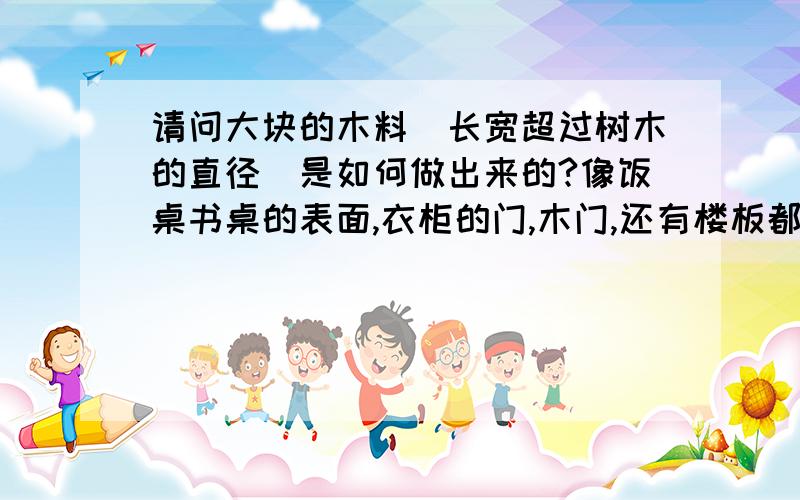 请问大块的木料（长宽超过树木的直径）是如何做出来的?像饭桌书桌的表面,衣柜的门,木门,还有楼板都是用整块很大很厚的木材做的,大多数长宽都超过了1米,有的甚至3~4米,而一般直径超过1