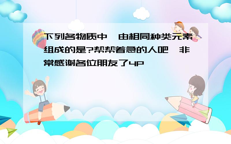 下列各物质中,由相同种类元素组成的是?帮帮着急的人吧,非常感谢各位朋友了4P