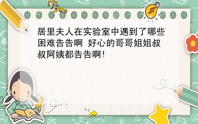 居里夫人在实验室中遇到了哪些困难告告啊 好心的哥哥姐姐叔叔阿姨都告告啊!