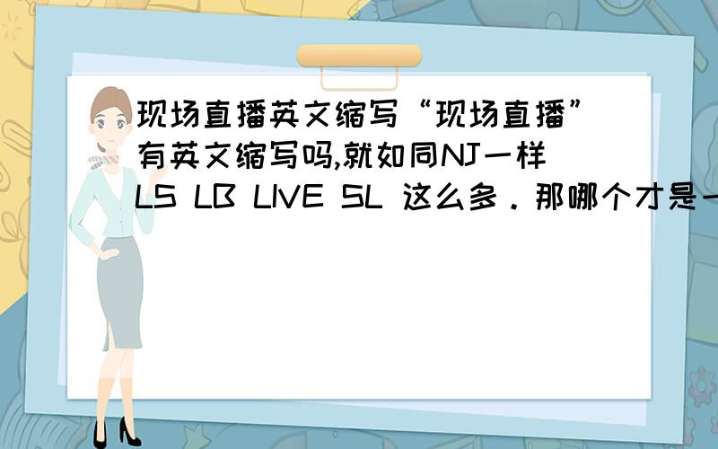 现场直播英文缩写“现场直播”有英文缩写吗,就如同NJ一样LS LB LIVE SL 这么多。那哪个才是一般通用的啊。